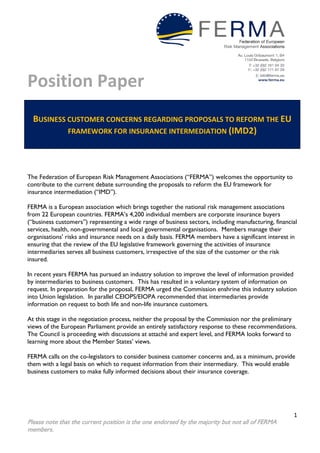 Position Paper
1
Please note that the current position is the one endorsed by the majority but not all of FERMA
members.
BUSINESS CUSTOMER CONCERNS REGARDING PROPOSALS TO REFORM THE EU
FRAMEWORK FOR INSURANCE INTERMEDIATION (IMD2)
The Federation of European Risk Management Associations (“FERMA”) welcomes the opportunity to
contribute to the current debate surrounding the proposals to reform the EU framework for
insurance intermediation (“IMD”).
FERMA is a European association which brings together the national risk management associations
from 22 European countries. FERMA’s 4,200 individual members are corporate insurance buyers
(“business customers”) representing a wide range of business sectors, including manufacturing, financial
services, health, non-governmental and local governmental organisations. Members manage their
organisations’ risks and insurance needs on a daily basis. FERMA members have a significant interest in
ensuring that the review of the EU legislative framework governing the activities of insurance
intermediaries serves all business customers, irrespective of the size of the customer or the risk
insured.
In recent years FERMA has pursued an industry solution to improve the level of information provided
by intermediaries to business customers. This has resulted in a voluntary system of information on
request. In preparation for the proposal, FERMA urged the Commission enshrine this industry solution
into Union legislation. In parallel CEIOPS/EIOPA recommended that intermediaries provide
information on request to both life and non-life insurance customers.
At this stage in the negotiation process, neither the proposal by the Commission nor the preliminary
views of the European Parliament provide an entirely satisfactory response to these recommendations.
The Council is proceeding with discussions at attaché and expert level, and FERMA looks forward to
learning more about the Member States’ views.
FERMA calls on the co-legislators to consider business customer concerns and, as a minimum, provide
them with a legal basis on which to request information from their intermediary. This would enable
business customers to make fully informed decisions about their insurance coverage.
 