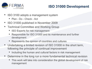ISO 31000 Development 
 ISO 3100 adopts a management system 
 Plan - Do - Check - Act 
 ISO 31000 published in November 2009 
 Technical Committee and Working Group 
 ISO Experts for risk management 
 Responsible for ISO 31000 and its maintenance and further 
development 
 Represents the opinion of countries and cultures 
 Undertaking a limited revision of ISO 31000 in the short term, 
following the principle of continual improvement 
 Including the human and cultural factors in risk management 
 Determine in the long run a more fundamental technical revision 
 This work will take into consideration the global development of risk 
management 
 