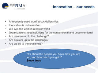 Innovation – our needs 
• A frequently used word at cocktail parties 
• Innovation is not invention 
• We live and work in a riskier world 
• Organizations need solutions for the conventional and unconventional 
• Are insurers up to the challenge? 
• Are brokers up to the challenge? 
• Are we up to the challenge? 
"It’s about the people you have, how you are 
led, and how much you get it" 
Steve Jobs 
 