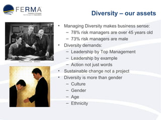 • Managing Diversity makes business sense: 
– 78% risk managers are over 45 years old 
– 73% risk managers are male 
• Diversity demands: 
– Leadership by Top Management 
– Leadership by example 
– Action not just words 
• Sustainable change not a project 
• Diversity is more than gender 
– Culture 
– Gender 
– Age 
– Ethnicity 
Diversity – our assets 
 