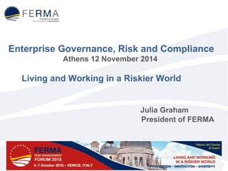 Enterprise Governance, Risk and Compliance 
Athens 12 November 2014 
Living and Working in a Riskier World 
Julia Graham 
President of FERMA 
 