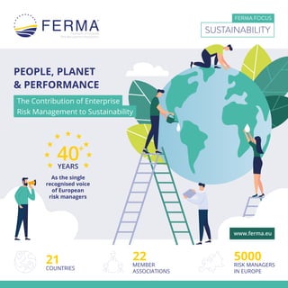 PEOPLE, PLANET
& PERFORMANCE
FERMA FOCUS
SUSTAINABILITY
The Contribution of Enterprise
Risk Management to Sustainability
40+
YEARS
As the single
recognised voice
of European
risk managers
21
COUNTRIES
5000
RISK MANAGERS
IN EUROPE
22
MEMBER
ASSOCIATIONS
www.ferma.eu
 