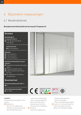 100
6	 Bijzondere toepassingen
6.1	Wanden/plafonds
Brandwerend hitteschild met fermacell Firepanel A1
Voordelen
Kenmerkende eigenschappen van het
systeem:
n	 Brandwering
	 -	Voor de 1- of 2-zijdige brand­
werende renovatie van bestaande
(niet-)brandwerende wand-
constructies, zonder dat deze
hoeven te worden afgebroken.
	 -	Geen isolatiemateriaal ter
bevordering van het brand­
werende scherm noodzakelijk
n	 Verwerking
	 -	Stotende montagewijze van
Bouwdeel
Brandveiligheid
(cf.: GS 3.2/14-276-1)
n	EI 30 / REI 30, EI 60 / REI 60,
EI 90 / REI 90
Isolatiemateriaal
n Niet van toepassing
Beplating
n	 2 × 10 mm (30 min.)
n	 2 × 15 mm (60 min.)	
n	 3 × 12,5 mm (90 min.)
Brandwerend hitteschild ter bescher-
ming van:
n	 Dragende/niet-dragende steenachtige
wanden
n	 Dragende houtskelet wanden
n	 Dragende massief houten wanden
(CLT o.g.)
n	 Niet-dragende hout-/staalskelet
montagewanden
Bouwmateriaal
Bouwmateriaalklasse (EN 13501-1)
n	 A1
Materiaal (Europees geregeld)
n	 EN 15283-2
de platen onderling brand-
technisch toelaatbaar
	 -	Plaat-in-plaat bevestiging mogelijk
n	 Constructie - diverse profielsoorten
of directe bevestiging van de be-
plating in de ondergrond mogelijk
 