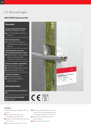 108
Voordelen
Kenmerkende eigenschappen van het
systeem:
n	 Één productoplossing: snel,
eenvoudig en geringe kosten
n	 Kabels met maximale buitendiameter
van 21 mm
n	 Minimale arbeidsruimten: ≥ 0 mm
n	 Bij lichte montagewanden is de zone
van de doorvoering geïsoleerd en over
de volledige breedte (circa 100 mm)
n	 Grootte van de opening maximum
60 % bruikbaar
n	 Toepassing in buitenbereik
Bouwdeel
Brandwerendheid (ETA-13/0123)
(Systeem ZZ-brandbeveiliging siliconen NE)
n	EI 15, EI 20, EI 30, EI 45, EI 60, EI
90, EI 120
Doorvoering/ opening
n	≥ 150 mm (15 mm isolatie aan
beide zijden aan te brengen van de
opening)
Maximale grootte van de door­
voering/opening (breedte x hoogte)
n	 Massieve wanden, lichte scheidings­
wanden , massieve wanden:
100 × 100 mm / diameter 113 mm
Minimum wanddikte / plafonddikte
n	 Massieve wanden: 100 mm
n	 Lichte scheidingswanden: 100 mm
n	 Massieve plafonds: 150 mm
Toegestane installatie
n	 Ommantelde leidingen
n	 Tele-communicatiekabels
glasvezelkabels
Bouwmaterialen
Bouwmateriaalklasse (EN13501-1)
n	 E
Materiaal (Europees geregeld)
n	 ETA-13/0123
AESTUVER Kabelschot Mx
6.3	Doorvoeringen
 