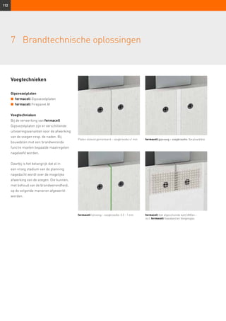 112
7	 Brandtechnische oplossingen
Voegtechnieken
Gipsvezelplaten
n	 fermacell Gipsvezelplaten
n	 fermacell Firepanel A1
Voegtechnieken
Bij de verwerking van fermacell
Gipsvezelplaten zijn er verschillende
uitvoeringsvarianten voor de afwerking
van de voegen resp. de naden. Bij
bouwdelen met een brand­werende
functie moeten bepaalde maatregelen
nageleefd worden.
Daarbij is het belangrijk dat al in
een vroeg stadium van de planning
nagedacht wordt over de mogelijke
afwerking van de voegen. Die kunnen,
met behoud van de brandwerendheid,
op de volgende manieren afgewerkt
worden.
Platen stotend gemonteerd – voegbreedte ≤1 mm fermacell gipsvoeg – voegbreedte: ½ × plaatdikte
fermacell lijmvoeg – voegbreedte: 0.5 - 1 mm fermacell met afgeschuinde kant (AK)en –
incl. fermacell Gaasband en Voegengips
 