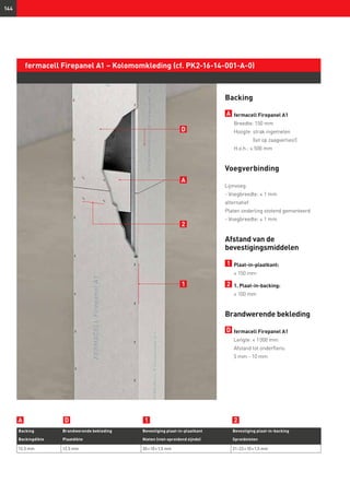 144
fermacell Firepanel A1 – Kolomomkleding (cf. PK2-16-14-001-A-0)
Backing
A 	fermacell Firepanel A1
	 Breedte: 150 mm
	 Hoogte: strak ingemeten
(let op zaagverlies!)
	 H.o.h.: ≤ 500 mm
Voegverbinding
Lijmvoeg
- Voegbreedte: ≤ 1 mm
alternatief:
Platen onderling stotend gemonteerd
- Voegbreedte: ≤ 1 mm
Afstand van de
bevestigingsmiddelen
1 	Plaat-in-plaatkant:
	 ≤ 150 mm
2 	1. Plaat-in-backing:
	≤ 100 mm
Brandwerende bekleding
D 	fermacell Firepanel A1
Lengte: ≤ 1 000 mm
Afstand tot onderflens:
5 mm - 10 mm
Backing Brandwerende bekleding Bevestiging plaat-in-plaatkant Bevestiging plaat-in-backing
Backingdikte Plaatdikte Nieten (niet-spreidend zijnde) Spreidnieten
12,5 mm 12,5 mm 30 × 10 × 1,5 mm 21–22 × 10 × 1,5 mm
D 1 2A
2
1
D
A
 