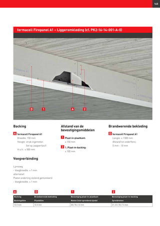 145
fermacell Firepanel A1 – Liggeromkleding (cf. PK2-16-14-001-A-0)
Backing
A 	fermacell Firepanel A1
	 Breedte: 150 mm
	 Hoogte: strak ingemeten
(let op zaagverlies!)
	 H.o.h.: ≤ 500 mm
Voegverbinding
Lijmvoeg
- Voegbreedte: ≤ 1 mm
alternatief:
Platen onderling stotend gemonteerd
- Voegbreedte: ≤ 1 mm
Afstand van de
bevestigingsmiddelen
1 	Plaat-in-plaatkant:
	 ≤ 150 mm
2 	1. Plaat-in-backing:
	 ≤ 100 mm
Backing Brandwerende bekleding Bevestiging plaat-in-plaatkant Bevestiging plaat-in-backing
Backingdikte Plaatdikte Nieten (niet-spreidend zijnde) Spreidnieten
12,5 mm 12,5 mm 30 × 10 × 1,5 mm 21–22 × 10 × 1,5 mm
D 1 2A
A1 2D
Brandwerende bekleding
D 	fermacell Firepanel A1	
Lengte: ≤ 1 000 mm
Afstand tot onderflens:
5 mm - 10 mm
 