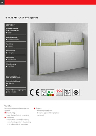 48
1 S 41 AE AESTUVER montagewand
Bouwdeel
Brandwerendheid
(cf. K-2100/868/15)
n	 EI 120
Isolatiemateriaal
n	 40 mm / 30 kg/m³
Wanddikte
n	 110 mm
Wandgewicht
n	 ≥ 50 kg/m²
Wandhoogte
n	 Tot 4 000 mm
Geluiddemping
n	 Rw
≥ 57 dB
Bouwmateriaal
Bouwmateriaalklasse
(EN 13501-1)
n	 A1
Materiaal (Europees geregeld)
n	 ETA-11/0458
Voordelen
Kenmerkende eigenschappen van het
systeem:
n	 Brandkundig
	 -	zeer slanke efficiënte constructie
n	 Toepassing
	 -	Vochtigheid - zonder behandeling
met afwerklagen (verf, stuc, coating,
e.d.) in buitenbereik toepasbaar
n	 Ontwerp
	 -	Verdiepingshoge platen
	 -	Zeer glad oppervlak (vergelijkbaar
met beton)
 