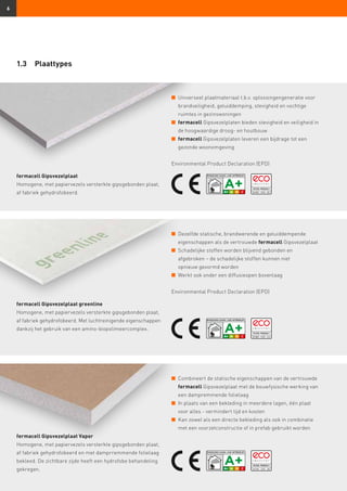 6
n	Universeel plaatmateriaal t.b.v. oplossingengeneratie voor
brandveiligheid, geluiddemping, stevigheid en vochtige
ruimtes in gezinswoningen
n	fermacell Gipsvezelplaten bieden stevigheid en veiligheid in
de hoogwaardige droog- en houtbouw
n	fermacell Gipsvezelplaten leveren een bijdrage tot een
gezonde woonomgeving
Environmental Product Declaration (EPD)
n	Dezelfde statische, brandwerende en geluiddempende
eigenschappen als de vertrouwde fermacell Gipsvezelplaat
n	Schadelijke stoffen worden blijvend gebonden en
afgebroken – de schadelijke stoffen kunnen niet
opnieuw gevormd worden
n	 Werkt ook onder een diffusieopen bovenlaag
Environmental Product Declaration (EPD)
n	Combineert de statische eigenschappen van de vertrouwde
fermacell Gipsvezelplaat met de bouwfysische werking van
een dampremmende folielaag
n	In plaats van een bekleding in meerdere lagen, één plaat
voor alles - vermindert tijd en kosten
n	Kan zowel als een directe bekleding als ook in combinatie
met een voorzetconstructie of in prefab gebruikt worden
1.3	Plaattypes
fermacell Gipsvezelplaat
Homogene, met papiervezels versterkte gipsgebonden plaat,
af fabriek gehydrofobeerd.
fermacell Gipsvezelplaat greenline
Homogene, met papiervezels versterkte gipsgebonden plaat,
af fabriek gehydrofobeerd. Met luchtreinigende eigenschappen
dankzij het gebruik van een amino-biopolimeercomplex.
fermacell Gipsvezelplaat Vapor
Homogene, met papiervezels versterkte gipsgebonden plaat,
af fabriek gehydrofobeerd en met damprremmende folielaag
bekleed. De zichtbare zijde heeft een hydrofobe behandeling
gekregen.
 