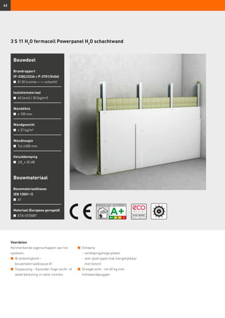 62
3 S 11 H2
O fermacell Powerpanel H2
O schachtwand
Bouwmateriaal
Bouwmateriaalklasse
(EN 13501-1)
n	 A1
Materiaal (Europees geregeld)
n	 ETA-07/0087
Bouwdeel
Brandrapport
(P-3382/2236 + P-3701/0406)
n	 EI 30 (ruimte -- schacht)
Isolatiemateriaal
n	 60 [mm] / 30 [kg/m³]
Wanddikte
n	 ≥ 100 mm
Wandgewicht
n	 ≥ 37 kg/m²
Wandhoogte
n	 Tot 4 000 mm
Geluiddemping
n	 ∆Rw
≥ 20 dB
Voordelen
Kenmerkende eigenschappen van het
systeem:
n	 Brandveiligheid –
	 bouwmateriaalklasse A1
n	 Toepassing – bijzonder hoge vocht- of
waterbelasting in natte ruimtes
n	 Ontwerp
	 -	verdiepingshoge platen
	 -	zeer glad oppervlak (vergelijkbaar
met beton)
n	 Draagkracht - tot 60 kg met
hollewandpluggen
 