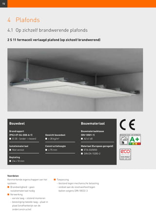 72
Voordelen
Kenmerkende eigenschappen van het
systeem:
n	 Brandveiligheid – geen
	 isolatiemateriaal nodig
n	 Verwerking
	 -	eerste laag – stotend monteren
	 -	bevestiging tweede laag – plaat in
plaat (onafhankelijk van de
onderconstructie)
Bouwdeel
Brandrapport
(PK2-07-04-008-A-1)
n	 EI 30 - (onder - boven)
Isolatiemateriaal
n	 Niet vereist
Beplating
n	 2 × ≥ 10 mm
Gewicht bouwdeel
n	 ≥ 28 kg/m²
Constructiehoogte
n	 ≥ 75 mm
Bouwmateriaal
Bouwmateriaalklasse
(EN 13501-1)
n	 A2 s1 d0
Materiaal (Europees geregeld)
n	 ETA-03/0050
n	 DIN EN 15283-2
4	Plafonds
2 S 11 fermacell verlaagd plafond (op zichzelf brandwerend)
n	 Toepassing
	 -	bestand tegen mechanische belasting
	 -	voldoet aan de stootvastheid tegen
ballen volgens DIN 18032-3
4.1	 Op zichzelf brandwerende plafonds
 