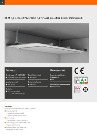 74
2 S 11 H2
O fermacell Powerpanel H2
O verlaagd plafond (op zichzelf brandwerend)
Voordelen
Kenmerkende eigenschappen van het systeem:
n	 Brandveiligheid
	 -	bouwmateriaalklasse A1
	 -	geen isolatiemateriaal vereist
n	 Verwerking
	 -	eerste laag – stotend monteren
n	 Toepassing – voor natte ruimtes met
hoge vochtbelasting
n	 Ontwerp– zeer glad oppervlak
(vergelijkbaar met beton)
Bouwdeel
Brandrapport (P-3329/6686)
n	 EI 30 – van onder naar boven
Isolatiemateriaal
n	 Niet vereist
Beplating
n	 12,5 mm fermacell
	 + 12,5 mm Powerpanel H2
O
Gewicht bouwdeel
n	 ≥ 32 kg/m²
Constructiehoogte
n	 ≥ 80 mm
Bouwmateriaal
Bouwmateriaalklasse
(EN 13501-1)
n	 A1
Materiaal (Europees geregeld)
n	 ETA-07/0087
 