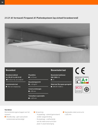 78
Voordelen
Kenmerkende eigenschappen van het
systeem:
n	 Brandkundig - geen aanvullend
isolatiemateriaal benodigd
Bouwdeel
Brandwerendheid
(cf. PK-07-14-001-E-0)
n	EI 60 (ab), van onderaf
Isolatiemateriaal
n	 Niet van toepassing
Plaatdikte
n	 2 × 15 mm
Bouwdeelgewicht
n	 ≥ 40 kg/m²
Constructiehoogte
n	 ≥ 85 mm
Toelaatbare spanwijdte
n	 ≤ 625 mm
Bouwmateriaal
Bouwmateriaalklasse
(EN 13501-1)
n	 A1
Materiaal (Europees geregeld)
n	 DIN EN 15283-2
2 S 21 A1 fermacell Firepanel A1 Plafondsysteem (op zichzelf brandwerend)
n	 Verwerking
	 -	1e plaatlaag - stotend gemonteerd
zonder voegverbinding
	 -	2e plaatlaag - onafhankelijk
van de onderconstructie door
plaat-in-plaat bevestiging
n	 Spanwijdte onderconstructie
	 ≤ 625 mm
 