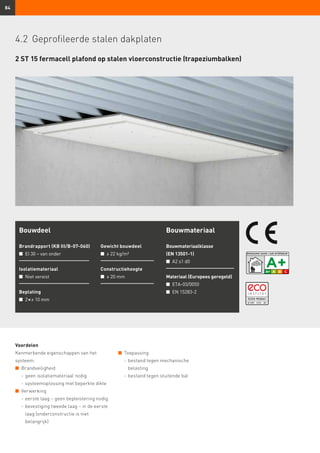 84
2 ST 15 fermacell plafond op stalen vloerconstructie (trapeziumbalken)
Bouwdeel
Brandrapport (KB III/B-07-060)
n	 EI 30 – van onder
Isolatiemateriaal
n	 Niet vereist
Beplating
n	 2 × ≥ 10 mm
Gewicht bouwdeel
n	 ≥ 22 kg/m²
Constructiehoogte
n	 ≥ 20 mm
Bouwmateriaal
Bouwmateriaalklasse
(EN 13501-1)
n	 A2 s1 d0
Materiaal (Europees geregeld)
n	 ETA-03/0050
n	 EN 15283-2
Voordelen
Kenmerkende eigenschappen van het
systeem:
n	 Brandveiligheid
	 -	geen isolatiemateriaal nodig
	 -	systeemoplossing met beperkte dikte
n	 Verwerking
	 -	eerste laag – geen bepleistering nodig
	 -	bevestiging tweede laag – in de eerste
laag (onderconstructie is niet
belangrijk)
n	 Toepassing
	 -	bestand tegen mechanische
belasting
	 -	bestand tegen stuitende bal
4.2	 Geprofileerde stalen dakplaten
 