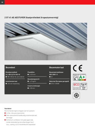 90
2 ST 41 AE AESTUVER Staalprofieldek (trapeziumvormig)
Bouwdeel
Brandwerendheid
(cf.: KB 3.2/14-043-6)
n	 REI 120 (ab), van onderaf
Isolatiemateriaal
n	 niet van toepassing
Plaatdikte
n	 2 × 25 mm
Bouwdeelgewicht
n	 ≥ 47 kg/m²
Constructiehoogte
n	 ≥ 50 mm
Bouwmateriaal
Bouwmateriaalklasse
(EN 13501-1)
n	 A1
Materiaal (Europees geregeld)
n	 ETA-11/0458
Voordelen
Kenmerkende eigenschappen van het systeem:
n	 Lichte, inbouwcomponenten
n	 Geen aanvullend brandkundig isolatiemateriaal
benodigd
n	 Esthetisch zichtbeton met glad oppervlak,
zonder behandeling met afwerklagen (verf,
stuc, coating, e.d.) in buitenbereik toepasbaar
 