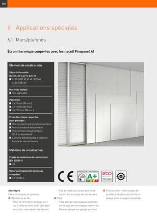 100
6	 Applications spéciales
6.1	Murs/plafonds
Écran thermique coupe-feu avec fermacell Firepanel A1
Avantages
Caractéristiques du système :
n	 Résistance au feu
	 -	Pour la rénovation ignifuge sur 1
ou 2 côtés de murs (non) ignifuges
existants, sans devoir les démolir.
	 -	Pas de matériau isolant pour amé-
liorer l’écran coupe-feu nécessaire
n	 Pose
	 -	Pose aboutée des plaques autorisée
sur le plan des techniques contre-feu
	 -	Fixation plaque sur plaque possible
Élément de construction
Sécurité incendie
(selon: GS 3.2/14-276-1)
n	EI 30 / REI 30, EI 60 / REI 60,
EI 90 / REI 90
Matériau isolant
n Non applicable
Parement
n	 2 × 10 mm (30 min.)
n	 2 × 15 mm (60 min.)	
n	 3 × 12,5 mm (90 min.)
Écran thermique coupe-feu
pour protéger :
n	 Murs en pierre porteurs/non porteurs
n	 Murs à ossature bois porteurs
n	 Murs en bois massif porteurs
(CLT ou équivalent)
n	 Cloisons préfabriquées à ossature
bois/acier non porteuses
Matériau de construction
Classe de matériaux de construction
(EN 13501-1)
n	 A1
Matériau (réglementé au niveau
européen)
n	 EN 15283-2
n	 Construction – divers types de
profilés ou fixation directe de la
plaque dans le support possibles
 