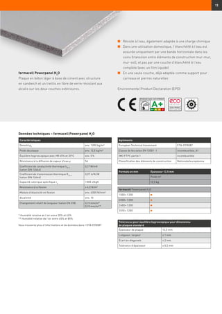 11
fermacell Powerpanel H2
O
Plaque en béton léger à base de ciment avec structure
en sandwich et un treillis en fibre de verre résistant aux
alcalis sur les deux couches extérieures.
Tolérances pour équilibre hygroscopique pour dimensions
de plaques standard
Épaisseur de plaque 12,5 mm
Longueur, largeur ± 1 mm
Écart en diagonale ≤ 2 mm
Tolérance d'épaisseur ± 0,5 mm
Caractéristiques
Densité ρK
env. 1 000 kg/m³
Poids de plaque env. 12,5 kg/m²
Équilibre hygroscopique avec HR 65% et 20°C env. 5 %
Résistance à la diffusion de vapeur d’eau µ 56
Coefficient de conductivité thermique λ10, tr
(selon DIN 12664)
0,17 W/mK
Coefficient de transmission thermique R10, tr
(selon DIN 12664)
0,07 m²K/W
Capacité calorique spécifique cp
1 000 J/kgK
Résistance à la flexion ≥ 6,0 N/m²
Module d’élasticité en flexion env. 6 000 N/mm²
Alcalinité env. 10
Changement relatif de longueur (selon EN 318) 0,15 mm/m*
0,10 mm/m**
Formats en mm Épaisseur 12,5 mm
Poids m²
12,5 kg
fermacell Powerpanel H2
O
1 000 × 1 200
2 000 × 1 200
2 600 × 1 200
3 010 × 1 200
Agréments
European Technical Assesment ETA-07/0087
Classe de feu selon EN 13501 -1 incombustible, A1
IMO FTPC partie 1 incombustible
Classification des éléments de construction Nationale/européenne
* Humidité relative de l’air entre 30% et 65%
** Humidité relative de l’air entre 65% et 85%
Vous trouverez plus d’informations et de données dans l’ETA 07/0087
n	Résiste à l’eau, également adaptée à une charge chimique
n	Dans une utilisation domestique, l’étanchéité à l’eau est
assurée uniquement par une bande horizontale dans les
coins (transition entre éléments de construction mur-mur,
mur-sol), et pas par une couche d’étanchéité à l’eau
complète (avec un film liquide)
n	En une seule couche, déjà adaptée comme support pour
carreaux et pierres naturelles
Environmental Product Declaration (EPD)
Données techniques – fermacell Powerpanel H2
O
 