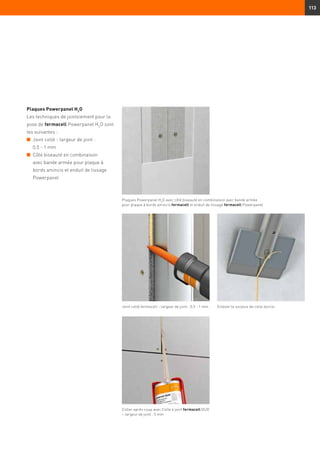 113
Plaques Powerpanel H2
O
Les techniques de jointoiement pour la
pose de fermacell Powerpanel H2
O sont
les suivantes :
n	 Joint collé - largeur de joint :
0,5 - 1 mm
n	Côté biseauté en combinaison
avec bande armée pour plaque à
bords amincis et enduit de lissage
Powerpanel
Plaques Powerpanel H2
O avec côté biseauté en combinaison avec bande armée
pour plaque à bords amincis fermacell et enduit de lissage fermacell Powerpanel
Joint collé fermacell – largeur de joint : 0,5 - 1 mm Enlever le surplus de colle durcie
Coller après coup avec Colle à joint fermacell DUO
– largeur de joint : 5 mm
 