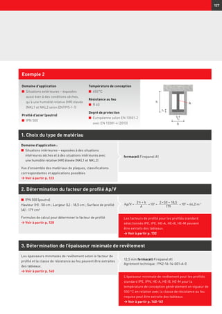 127
Domaine d’application
n	Situations extérieures – exposées
aussi bien à des conditions sèches,
qu’à une humidité relative (HR) élevée
(NKL1 et NKL2 selon EN1995-1-1)
Profilé d’acier (poutre)
n	 IPN 500
Exemple 2
Température de conception
n	 650 °C
Résistance au feu
n	 R 60
Degré de protection
n	Européenne selon EN 13501-2
avec EN 13381-4 (2013)
2. Détermination du facteur de profilé Ap/V
3. Détermination de l’épaisseur minimale de revêtement
12,5 mm fermacell Firepanel A1
Agrément technique : PK2-16-14-001-A-0
L’épaisseur minimale de revêtement pour les profilés
standard IPE, IPN, HE-A, HE-B, HE-M pour la
température de conception généralement en vigueur de
500 °C en relation avec la classe de résistance au feu
requise peut être extraite des tableaux.
→ Voir à partir p. 140-141
n	 IPN 500 (poutre)
Hauteur (H) : 50 cm ; Largeur (L) : 18,5 cm ; Surface de profilé
(A) : 179 cm²
Formules de calcul pour déterminer le facteur de profilé
→	Voir à partir p. 128
1. Choix du type de matériau
fermacell Firepanel A1
Domaine d’application :
n	Situations intérieures – exposées à des situations
intérieures sèches et à des situations intérieures avec
une humidité relative (HR) élevée (NKL1 et NKL2)
Vue d’ensemble des matériaux de plaques, classifications
correspondantes et applications possibles
→	Voir à partir p. 123
2 h + b
A
× 102
=Ap/V =
2 × 50 + 18,5
179
× 102
= 66,2 m-1
t2
A
t1
h
b
Les facteurs de profilé pour les profilés standard
sélectionnés IPE, IPE, HE-A, HE-B, HE-M peuvent
être extraits des tableaux.
→ Voir à partir p. 132
Les épaisseurs minimales de revêtement selon le facteur de
profilé et la classe de résistance au feu peuvent être extraites
des tableaux.
→	Voir à partir p. 140
 