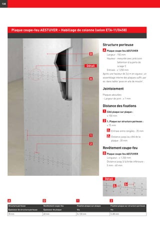 Détail
138
2a
2b
Plaque coupe-feu AESTUVER – Habillage de colonne (selon ETA-11/0458)
Structure porteuse
A 	Plaque coupe-feu AESTUVER
	 Largeur : 150 mm
	 Hauteur : mesurée avec précision
(attention à la perte de
sciage !)
	 Entraxe : ≤ 1 250 mm
Après une hauteur de 3,6 m en vigueur, un
assemblage interne des plaques suffit, par
ex. dans ladite 'pose en aile de moulin'.
Jointoiement
Plaques aboutées
- Largeur de joint : ≤ 1 mm
Distance des fixations
1 	Côté plaque sur plaque :
	 ≤ 150 mm
2 	1. Plaque sur structure porteuse :
	 ≤ 75 mm
	 2a 	Entraxe entre rangées : 35 mm
	 2b	Distance jusqu’au côté de la
plaque : 20 mm
Revêtement coupe-feu
D 	Plaque coupe-feu AESTUVER
Longueur : ≤ 1.250 mm
	Distance jusqu’à la bride inférieure :	
5 mm - 60 mm
1
2
A
D
Structure porteuse Revêtement coupe-feu Fixation plaque sur plaque Fixation plaque sur structure porteuse
Épaisseur de structure porteuse Épaisseur de plaque Vis Vis
20 mm 60 mm 5 × 120 mm 5 × 80 mm
Détail
21DA
 