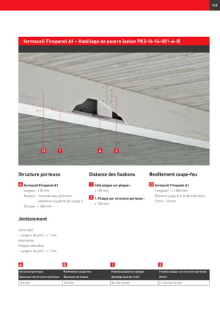 145
fermacell Firepanel A1 – Habillage de poutre (selon PK2-16-14-001-A-0)
Structure porteuse
A 	fermacell Firepanel A1
	 Largeur : 150 mm
	 Hauteur : mesurée avec précision
(attention à la perte de sciage !)
	 Entraxe : ≤ 500 mm
Jointoiement
Joint collé
- Largeur de joint : ≤ 1 mm
alternative :
Plaques aboutées
- Largeur de joint : ≤ 1 mm
Distance des fixations
1 	Côté plaque sur plaque :
	 ≤ 150 mm
2 	1. Plaque sur structure porteuse :
	 ≤ 100 mm
Structure porteuse Revêtement coupe-feu Fixation plaque sur plaque Fixation plaque sur structure porteuse
Épaisseur de structure porteuse Épaisseur de plaque Agrafage (pas de rivet) Rivets
12,5 mm 12,5 mm 30 × 10 × 1,5 mm 21–22 × 10 × 1,5 mm
D 1 2A
A1 2D
Revêtement coupe-feu
D 	fermacell Firepanel A1	
Longueur : ≤ 1 000 mm
Distance jusqu’à la bride inférieure :
5 mm - 10 mm
 