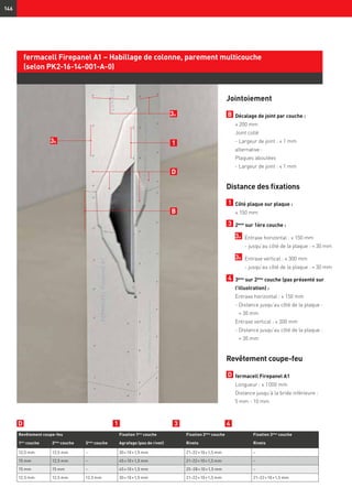 146
Jointoiement
B 	Décalage de joint par couche :
	 ≥ 200 mm
	 Joint collé
	 - Largeur de joint : ≤ 1 mm
	 alternative :
	 Plaques aboutées
	 - Largeur de joint : ≤ 1 mm
Distance des fixations
1 	Côté plaque sur plaque :
	 ≤ 150 mm
3 	2ème
sur 1ère couche :
	 3a 	 Entraxe horizontal : ≤ 150 mm
		 - jusqu’au côté de la plaque : ≈ 30 mm
	 3b 	 Entraxe vertical : ≤ 300 mm
		 - jusqu’au côté de la plaque : ≈ 30 mm
4 	3ème
sur 2ème
couche (pas présenté sur
l'illustration) :
Entraxe horizontal : ≤ 150 mm
	 - Distance jusqu’au côté de la plaque :
≈ 30 mm
	 Entraxe vertical : ≤ 300 mm
	 - Distance jusqu’au côté de la plaque :
≈ 30 mm
Revêtement coupe-feu
D 	fermacell Firepanel A1
Longueur : ≤ 1 000 mm
Distance jusqu’à la bride inférieure :
5 mm - 10 mm
3b
Revêtement coupe-feu Fixation 1ère
couche Fixation 2ème
couche Fixation 3ème
couche
1ère
couche 2ème
couche 3ème
couche Agrafage (pas de rivet) Rivets Rivets
12,5 mm 12,5 mm – 30 × 10 × 1,5 mm 21–22 × 10 × 1,5 mm –
15 mm 12,5 mm – 45 × 10 × 1,5 mm 21–22 × 10 × 1,5 mm –
15 mm 15 mm – 45 × 10 × 1,5 mm 25–28 × 10 × 1,5 mm –
12,5 mm 12,5 mm 12,5 mm 30 × 10 × 1,5 mm 21–22 × 10 × 1,5 mm 21–22 × 10 × 1,5 mm
fermacell Firepanel A1 – Habillage de colonne, parement multicouche
(selon PK2-16-14-001-A-0)
D 1 43
3a
1
B
D
 