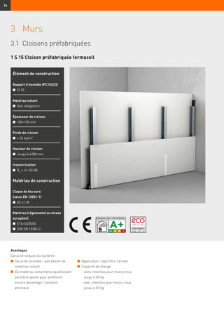 16
3	Murs
3.1	 Cloisons préfabriquées
Avantages
Caractéristiques du système :
n	 Sécurité incendie – pas besoin de
matériau isolant
n	 Du matériau isolant phonique/isolant
peut être ajouté pour améliorer
encore davantage l’isolation
phonique.
Élément de construction
Rapport d’incendie (PC10023)
n	 EI 30
Matériau isolant
n	 Non obligatoire
Épaisseur de cloison
n	 100–150 mm
Poids de cloison
n	 ≥ 32 kg/m²
Hauteur de cloison
n	 Jusqu’à 4 000 mm
Insonorisation
n	 Rw
≥ 41–52 dB
Matériau de construction
Classe de feu euro
(selon EN 13501-1)
n	 A2 s1 d0
Matériau (réglementé au niveau
européen)
n	 ETA-03/0050
n	 DIN EN 15283-2
1 S 15 Cloison préfabriquée fermacell
n	 Application – peut être carrelé
n	 Capacité de charge
	 - sans chevilles pour murs creux
jusqu’à 30 kg
	 - avec chevilles pour murs creux
jusqu’à 50 kg
 