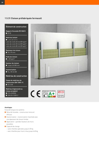 Inhaltsverzeichnis muss noch angepasst werden
24
1 S 31 Cloison préfabriquée fermacell
Avantages
Caractéristiques du système :
n	 Sécurité incendie – construction mince et
efficace
n	 Insonorisation – insonorisation maximale avec
une épaisseur de cloison limitée
n	 Application – grandes hauteurs de murs
possibles
n	 Capacité de charge
	 -	sans chevilles spéciales jusqu’à 35 kg
	 -	avec chevilles pour murs creux jusqu’à 60 kg
Élément de construction
Rapport d’incendie (PC10021)
n	 EI 90
Matériau isolant
n	Laine de verre
Laine de roche 40 mm/50 kg/m3
Laine de roche 50 mm/50 kg/m3
Laine de roche 80 mm/30 kg/m3
Épaisseur de cloison
n	 95–175 mm
Poids de cloison
n	 ≥ 58 kg/m²
Hauteur de cloison
n	 Jusqu’à 8 000 mm
Insonorisation
n	 Rw
≥ 50–62 dB
Matériau de construction
Classe de matériaux de
construction (EN 13501-1)
n	 A2 s1d0
Matériau (réglementé au
niveau européen)
n	 ETA-03/0050
n	 DIN EN 15283-2
 