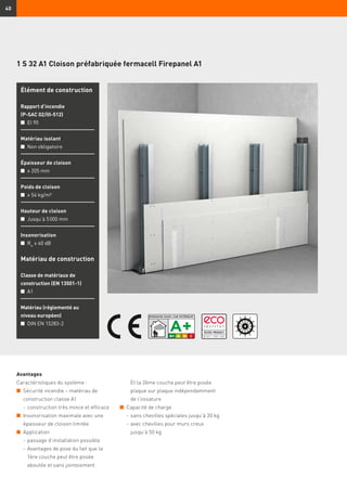 40
1 S 32 A1 Cloison préfabriquée fermacell Firepanel A1
Élément de construction
Rapport d’incendie
(P-SAC 02/III-512)
n	 EI 90
Matériau isolant
n	 Non obligatoire
Épaisseur de cloison
n	 ≥ 205 mm
Poids de cloison
n	 ≥ 54 kg/m²
Hauteur de cloison
n	 Jusqu’à 5 000 mm
Insonorisation
n	 Rw
≥ 60 dB
Matériau de construction
Classe de matériaux de
construction (EN 13501-1)
n	 A1
Matériau (réglementé au
niveau européen)
n	 DIN EN 15283-2
Avantages
Caractéristiques du système :
n	 Sécurité incendie – matériau de
construction classe A1
	 -	construction très mince et efficace
n	 Insonorisation maximale avec une
épaisseur de cloison limitée
n	 Application
	 -	passage d’installation possible
	 -	Avantages de pose du fait que la
1ère couche peut être posée
aboutée et sans jointoiement.
Et la 2ème couche peut être posée
plaque sur plaque indépendamment
de l’ossature
n	 Capacité de charge
	 -	sans chevilles spéciales jusqu’à 30 kg
	 -	avec chevilles pour murs creux
jusqu’à 50 kg
 