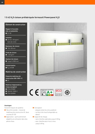 46
1 S 42 H2
O cloison préfabriquée fermacell Powerpanel H2
O
Élément de construction
Rapport d’incendie
(CR: K-3420/4076)
n	 EI 120
Isolation
n	60 mm / 25 kg/m³,
laine de roche
Épaisseur de cloison
n	 125–150 mm
Poids de cloison
n	 ≥ 60 kg/m²
Hauteur de cloison
n	 Jusqu’à 3 000 mm
Insonorisation
n	 Rw
≥ 60 dB
Matériau de construction
Classe de matériaux de
construction (EN 13501-1)
n	 A1
Matériau (réglementé au
niveau européen)
n	 ETA-07/0087
n	 DIN EN 15283-2
n	 ETA-03/0050
Avantages
Caractéristiques du système :
n	 Sécurité incendie – classe de
matériaux de construction A1, deux
couches EI 120
n	 Application – particulièrement
adapté à une utilisation dans des
pièces d’eau
n	 Conception
	 - plaques allant du sol au plafond
	 - surface très lisse (comparable au
béton)
n	 Capacité de charge :
	 - sans chevilles spéciales jusqu’à 30 kg
	 - avec chevilles pour murs creux
jusqu’à 60 kg
 