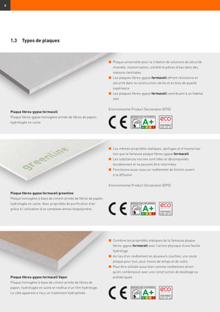 6
n	Plaque universelle pour la création de solutions de sécurité
incendie, insonorisation, solidité et pièces d’eau dans des
maisons familiales
n	Les plaques fibres-gypse fermacell offrent résistance et
sécurité dans la construction sèche et en bois de qualité
supérieure
n	Les plaques fibres-gypse fermacell contribuent à un habitat
sain
Environmental Product Declaration (EPD)
n	Les mêmes propriétés statiques, ignifuges et d’insonorisa-
tion que la fameuse plaque fibres-gypse fermacell
n	Les substances nocives sont liées et décomposées
durablement et ne peuvent être reformées
n	Fonctionne aussi sous un revêtement de finition ouvert
à la diffusion
Environmental Product Declaration (EPD)
n	Combine les propriétés statiques de la fameuse plaque
fibres-gypse fermacell avec l’action physique d’une feuille
hydrofuge
n	Au lieu d’un revêtement en plusieurs couches, une seule
plaque pour tout, pour moins de temps et de coûts
n	Peut être utilisée aussi bien comme revêtement direct
qu'en combinaison avec une construction de doublage ou
préfabriquée.
1.3	 Types de plaques
Plaque fibres-gypse fermacell
Plaque fibres-gypse homogène armée de fibres de papier,
hydrofugée en usine
Plaque fibres-gypse fermacell greenline
Plaque homogène à base de ciment armée de fibres de papier,
hydrofugée en usine. Avec propriétés de purification d’air
grâce à l’utilisation d’un complexe amino-biopolymère.
Plaque fibres-gypse fermacell Vapor
Plaque homogène à base de ciment armée de fibres de
papier, hydrofugée en usine et revêtue d’un film hydrofuge.
Le côté apparent a reçu un traitement hydrophobe.
 