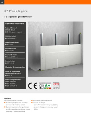 60
3 S 12 paroi de gaine fermacell
Avantages
Caractéristiques du système :
n	 Brandveiligheid Sécurité incendie –
	 pas besoin de matériau isolant
n	 Du matériau isolant phonique/isolant
peut être ajouté pour améliorer encore
davantage l’isolation phonique.
Élément de construction
Rapport d’incendie
(K-3401-3686)
n	 EI 30 (espace -- gaine)
Matériau isolant
n	 Non obligatoire
Épaisseur de cloison
n	 ≥ 72,5 mm
Poids de cloison
n	 ≥ 32 kg/m²
Hauteur de cloison
n	 Jusqu’à 4 000 mm
Insonorisation
n	 ∆Rw
≥ 20 dB
Matériau de construction
Classe de matériaux de
construction (EN 13501-1)
n	 A2 s1 d0
Matériau (réglementé au
niveau européen)
n	 ETA-03/0050
n	 DIN EN 15283-2
n	 application – peut être carrelé
n	 capacité de charge
	 -	sans chevilles spéciales jusqu’à 35 kg
	 -	avec chevilles pour murs creux jusqu’à
60 kg
3.2	 Parois de gaine
 