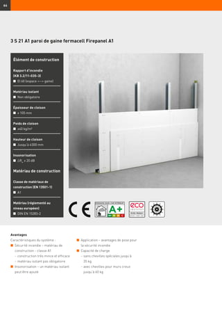 64
3 S 21 A1 paroi de gaine fermacell Firepanel A1
Avantages
Caractéristiques du système :
n	 Sécurité incendie – matériau de
construction - classe A1
	 -	construction très mince et efficace
	 -	matériau isolant pas obligatoire
n	 Insonorisation – un matériau isolant
peut être ajouté
Matériau de construction
Classe de matériaux de
construction (EN 13501-1)
n	 A1
Matériau (réglementé au
niveau européen)
n	 DIN EN 15283-2
Élément de construction
Rapport d’incendie
(KB 3.2/11-035-3)
n	 EI 60 (espace -- gaine)
Matériau isolant
n	 Non obligatoire
Épaisseur de cloison
n	 ≥ 105 mm
Poids de cloison
n	 ≥40 kg/m²
Hauteur de cloison
n	 Jusqu’à 4 000 mm
Insonorisation
n	 ∆Rw
≥ 20 dB
n	 Application – avantages de pose pour
la sécurité incendie
n	 Capacité de charge
	 -	sans chevilles spéciales jusqu’à
35 kg
	 -	avec chevilles pour murs creux
jusqu’à 60 kg
 