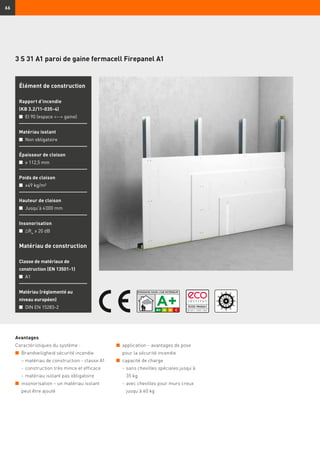 66
3 S 31 A1 paroi de gaine fermacell Firepanel A1
Avantages
Caractéristiques du système :
n	 Brandveiligheid sécurité incendie
– matériau de construction - classe A1
	 -	construction très mince et efficace
	 -	matériau isolant pas obligatoire
n	 insonorisation – un matériau isolant
peut être ajouté
Matériau de construction
Classe de matériaux de
construction (EN 13501-1)
n	 A1
Matériau (réglementé au
niveau européen)
n	 DIN EN 15283-2
Élément de construction
Rapport d’incendie
(KB 3.2/11-035-4)
n	 EI 90 (espace -- gaine)
Matériau isolant
n	 Non obligatoire
Épaisseur de cloison
n	 ≥ 112,5 mm
Poids de cloison
n	 ≥49 kg/m²
Hauteur de cloison
n	 Jusqu’à 4 000 mm
Insonorisation
n	 ∆Rw
≥ 20 dB
n	 application – avantages de pose
pour la sécurité incendie
n	 capacité de charge
	 -	sans chevilles spéciales jusqu’à
35 kg
	 -	avec chevilles pour murs creux
jusqu’à 60 kg
 