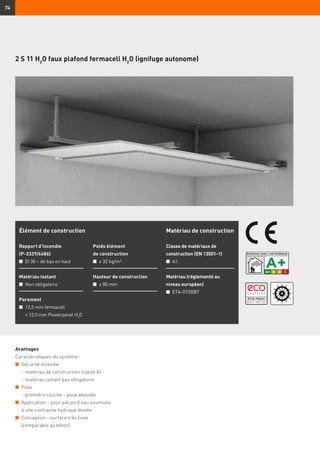 74
2 S 11 H2
O faux plafond fermacell H2
O (ignifuge autonome)
Avantages
Caractéristiques du système :
n	 Sécurité incendie
	 -	matériau de construction classe A1
	 -	matériau isolant pas obligatoire
n	 Pose
	 -	première couche – pose aboutée
n	 Application – pour pièces d’eau soumises
à une contrainte hydrique élevée
n	 Conception - surface très lisse
(comparable au béton)
Élément de construction
Rapport d’incendie
(P-3329/6686)
n	 EI 30 – de bas en haut
Matériau isolant
n	 Non obligatoire
Parement
n	 12,5 mm fermacell
	 + 12,5 mm Powerpanel H2
O
Poids élément
de construction
n	 ≥ 32 kg/m²
Hauteur de construction
n	 ≥ 80 mm
Matériau de construction
Classe de matériaux de
construction (EN 13501-1)
n	 A1
Matériau (réglementé au
niveau européen)
n	 ETA-07/0087
 