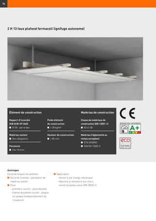 76
Avantages
Caractéristiques du système :
n	 Sécurité incendie - pas besoin de
matériau isolant
n	 Pose
	 -	première couche – pose aboutée
	 -	fixation deuxième couche – plaque
sur plaque (indépendamment de
l’ossature)
Élément de construction
Rapport d’incendie
(KB III/B-07-060)
n	 EI 30 - par le bas
Matériau isolant
n	 Non obligatoire
Parement
n	 2 × ≥ 10 mm
Poids élément
de construction
n	 ≥ 28 kg/m²
Hauteur de construction
n	 ≥ 85 mm
Matériau de construction
Classe de matériaux de
construction (EN 13501-1)
n	 A2 s1 d0
Matériau (réglementé au
niveau européen)
n	 ETA-03/0050
n	 DIN EN 15283-2
2 H 13 faux plafond fermacell (ignifuge autonome)
n	 Application
	 -	résiste à une charge mécanique
	 -	répond à la résistance aux chocs
contre les balles selon DIN 18032-3
 