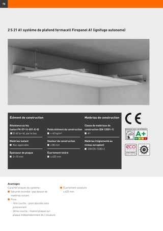 78
Avantages
Caractéristiques du système :
n	 Sécurité incendie - pas besoin de
matériau isolant
n	 Pose
	 -	1ère couche - pose aboutée sans
jointoiement
	 -	2ème couche - fixation plaque sur
plaque indépendamment de l’ossature
Élément de construction
Résistance au feu
(selon PK-07-14-001-E-0)
n	EI 60 (ab), par le bas
Matériau isolant
n	 Non applicable
Épaisseur de plaque
n	 2 × 15 mm
Poids élément de construction
n	 ≥ 40 kg/m²
Hauteur de construction
n	 ≥ 85 mm
Écartement toléré
n	 ≤ 625 mm
Matériau de construction
Classe de matériaux de
construction (EN 13501-1)
n	 A1
Matériau (réglementé au
niveau européen)
n	 DIN EN 15283-2
2 S 21 A1 système de plafond fermacell Firepanel A1 (ignifuge autonome)
n	 Écartement ossature
	 ≤ 625 mm
 