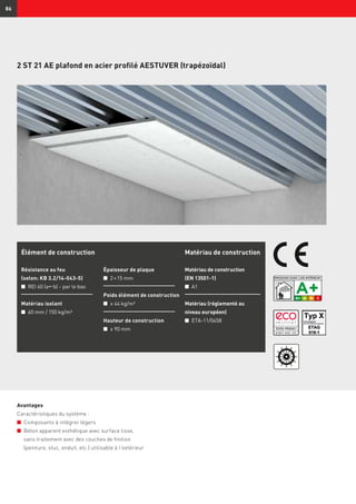 ID 0811-13701 - 015
86
2 ST 21 AE plafond en acier profilé AESTUVER (trapézoïdal)
Élément de construction
Résistance au feu
(selon: KB 3.2/14-043-5)
n	 REI 60 (ab) - par le bas
Matériau isolant
n	 60 mm / 150 kg/m³
Épaisseur de plaque
n	 2 × 15 mm
Poids élément de construction
n	 ≥ 44 kg/m²
Hauteur de construction
n	 ≥ 90 mm
Matériau de construction
Matériau de construction
(EN 13501-1)
n	 A1
Matériau (réglementé au
niveau européen)
n	 ETA-11/0458
Avantages
Caractéristiques du système :
n	 Composants à intégrer légers
n	 Béton apparent esthétique avec surface lisse,
sans traitement avec des couches de finition
(peinture, stuc, enduit, etc.) utilisable à l’extérieur
 