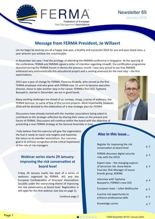 Also in this issue...
Page 1 FEMA Newsletter Nº 69 | January 2016
Register for improving the risk
conversation at board level
FERMA discusses digital security
risks with the OECD
Expert view – the changing aspects
of terrorism risk. Anne-Marie
Fournier, Risk Manager of luxury
brands group, KERING
Interview with Typhaine
Beaupérin, FERMA's new CEO
European news – Julien Bedhouche
A prime risk opportunity to
enhance professional skills
Knowledge corner
Let me begin by wishing you all a happy new year, a healthy and successful 2016 for you and your loved ones, a
year wherein you achieve the unachievable.
In November last year, I had the privilege of attending the PARIMA conference in Singapore. At the opening of
the conference, FERMA and PARIMA signed a letter of intention regarding rimap©, the certification programme
launched during the FERMA Forum in Venice the previous month. I was very proud to see that PARIMA
embraced very enthusiastically this educational project and is waiting anxiously for the next step – the first
examinations.
2015 was a year of change for FERMA. Florence Bindelle, who served as the first
FERMA employee and who grew with FERMA over 16 years to become executive
director, chose to take another step in her career. FERMA’s first CEO, Typhaine
Beaupérin, started in December; we are in good hands.
Many exciting challenges are ahead of us: surveys, rimap, a series of webinars, the
FERMA Seminar, to name of few of the current projects. Most importantly, however,
2016 will be devoted to the elaboration of a new strategic plan for FERMA.
Discussions have already started with the member associations being asked to
contribute to this strategic reflection by sharing their views on the present and
future of FERMA. Discussions will continue within the board with the objective of
presenting a new FERMA strategy at the General Assembly in June.
I fully believe that this exercise will give the organisation
the fuel it needs to reach new heights and maximise
the return to its member associations. Our common
goal is to achieve recognition of the critical importance
of the role of risk managers.
Message from FERMA President, Jo Willaert
Newsletter 69
January 2016
p. 2
p. 2
p. 3
p. 4
p. 5
p. 6
p. 7
Webinar series starts 29 January:
improving the risk conversation at
board level
Friday 29 January marks the start of a series of
webinars organised by FERMA, AIG and the
European Confederation of Directors’ Associations
(ecoDA) under the overarching theme of improving
the risk conversation at board level. Registration is
still open for this first webinar (see box on page 2).
Continue page 2
 