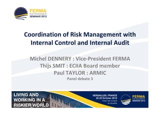 Coordination of Risk Management with
  Internal Control and Internal Audit

 Michel DENNERY : Vice-President FERMA
    Thijs SMIT : ECIIA Board member
          Paul TAYLOR : ARMIC
              Panel debate 3
 