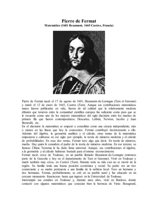 Pierre de Fermat
Matemático (1601 Beaumont, 1665 Castres, Francia)
Pierre de Fermat nació el 17 de agosto de 1601, Beaumont-de-Lomagne (Tarn et Garonne)
y murió el 12 de enero de 1665, Castres (Tarn). Aunque sus contribuciones matemáticas
nunca fueron publicadas en vida, fueron de tal calidad que la relativamente modesta
difusión que tuvieron entre la comunidad científica europea fue suficiente como para que se
le recuerde como uno de los mejores matemáticos del siglo diecisiete entre los muchos de
primera fila que fueron contemporáneos: Descartes, Leibniz, Newton, Jacobo y Juan
Bernoulli, etc.
En el diecisiete la matemática se empezó a consolidar como una ciencia independiente, más
o menos en las líneas que hoy la conocemos. Fermat contribuyó decisivamente a ello.
Además del álgebra, la geometría analítica y el cálculo, otras ramas de la matemática
empezaron a cultivarse en ese siglo: por ejemplo, la teoría de números moderna y el cálculo
de probabilidades. En esas dos ramas, Fermat tuvo algo que decir. En teoría de números,
mucho. Hay quien le considera el padre de la teoría de números moderna. En ese terreno, su
famoso Último Teorema le ha dado fama universal. Aunque, sus contribuciones al álgebra,
a la geometría y al cálculo hubieran bastado para el mismo reconocimiento.
Fermat nació cerca de Toulouse, en un pueblo llamado Beaumont-de-Lomagne (entonces
parte de la Gascoña y hoy en el departamento de Tarn et Garonne). Vivió en Toulouse y
murió también muy cerca, en Castres (Tarn). Durante toda su vida casi no se movió de la
región. Su familia tenía una buena posición económica y social. Su padre era un rico
comerciante y su madre pertenecía a una familia de la nobleza local. Tuvo un hermano y
dos hermanas. Fermat, probablemente, se crió en su pueblo natal y fue educado en un
cercano monasterio franciscano hasta que ingresó en la Universidad de Toulouse.
Interrumpió sus estudios en Toulouse y, durante unos años, vivió en Burdeos, donde
contactó con algunos matemáticos que conocían bien la herencia de Vieta: Beaugrand,
 