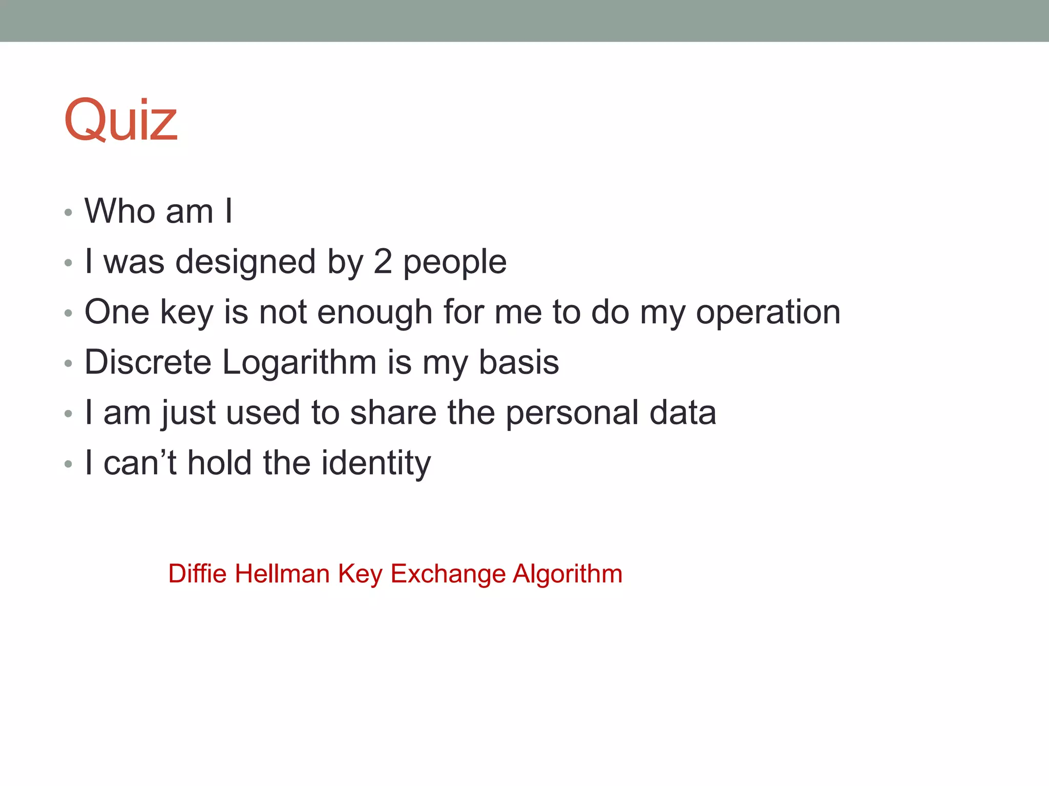 • Who am I
• I was designed by 2 people
• One key is not enough for me to do my operation
• Discrete Logarithm is my basis
• I am just used to share the personal data
• I can’t hold the identity
Diffie Hellman Key Exchange Algorithm
Quiz
 