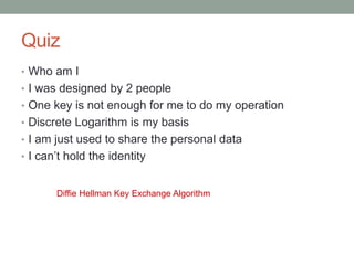 • Who am I
• I was designed by 2 people
• One key is not enough for me to do my operation
• Discrete Logarithm is my basis
• I am just used to share the personal data
• I can’t hold the identity
Diffie Hellman Key Exchange Algorithm
Quiz
 