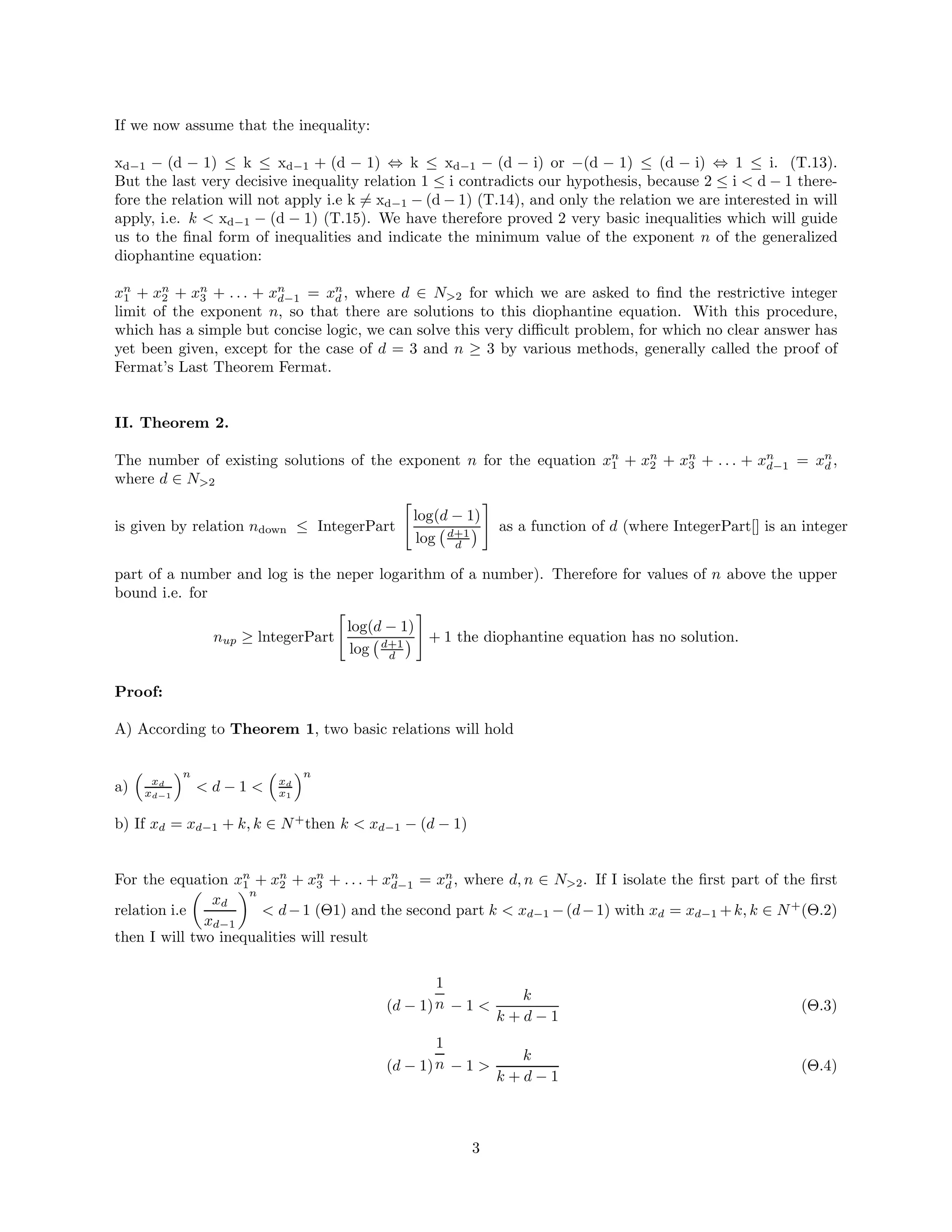 If we now assume that the inequality:
xd−1 − (d − 1) ≤ k ≤ xd−1 + (d − 1) ⇔ k ≤ xd−1 − (d − i) or −(d − 1) ≤ (d − i) ⇔ 1 ≤ i. (T.13).
But the last very decisive inequality relation 1 ≤ i contradicts our hypothesis, because 2 ≤ i  d − 1 there-
fore the relation will not apply i.e k 6= xd−1 − (d − 1) (T.14), and only the relation we are interested in will
apply, i.e. k  xd−1 − (d − 1) (T.15). We have therefore proved 2 very basic inequalities which will guide
us to the final form of inequalities and indicate the minimum value of the exponent n of the generalized
diophantine equation:
xn
1 + xn
2 + xn
3 + . . . + xn
d−1 = xn
d , where d ∈ N2 for which we are asked to find the restrictive integer
limit of the exponent n, so that there are solutions to this diophantine equation. With this procedure,
which has a simple but concise logic, we can solve this very difficult problem, for which no clear answer has
yet been given, except for the case of d = 3 and n ≥ 3 by various methods, generally called the proof of
Fermat’s Last Theorem Fermat.
II. Theorem 2.
The number of existing solutions of the exponent n for the equation xn
1 + xn
2 + xn
3 + . . . + xn
d−1 = xn
d ,
where d ∈ N2
is given by relation ndown ≤ IntegerPart

log(d − 1)
log d+1
d

#
as a function of d (where IntegerPart[] is an integer
part of a number and log is the neper logarithm of a number). Therefore for values of n above the upper
bound i.e. for
nup ≥ lntegerPart

log(d − 1)
log d+1
d

#
+ 1 the diophantine equation has no solution.
Proof:
A) According to Theorem 1, two basic relations will hold
a)

xd
xd−1
n
 d − 1 

xd
x1
n
b) If xd = xd−1 + k, k ∈ N+
then k  xd−1 − (d − 1)
For the equation xn
1 + xn
2 + xn
3 + . . . + xn
d−1 = xn
d , where d, n ∈ N2. If I isolate the first part of the first
relation i.e

xd
xd−1
n
 d−1 (Θ1) and the second part k  xd−1 −(d−1) with xd = xd−1 +k, k ∈ N+
(Θ.2)
then I will two inequalities will result
(d − 1)
1
n − 1 
k
k + d − 1
(Θ.3)
(d − 1)
1
n − 1 
k
k + d − 1
(Θ.4)
3
 