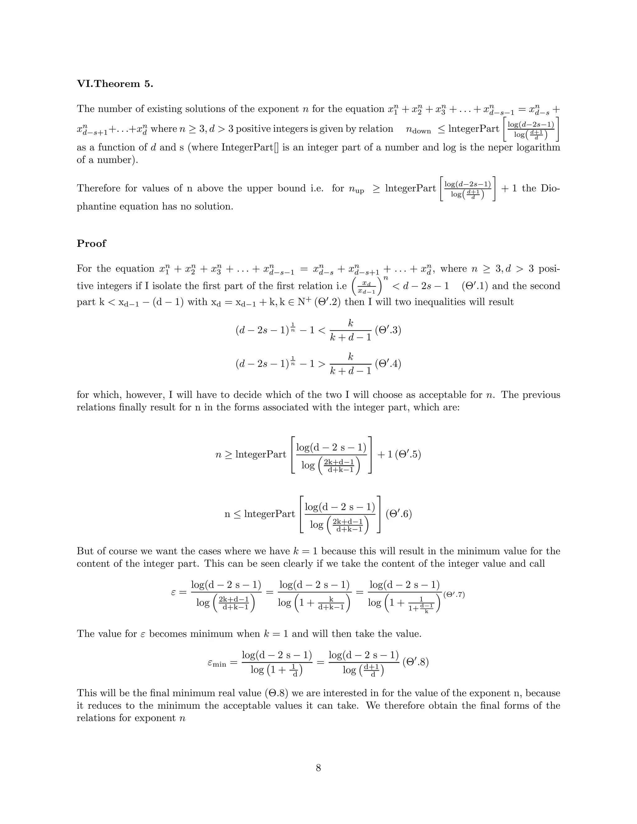 VI.Theorem 5.
The number of existing solutions of the exponent n for the equation xn
1 + xn
2 + xn
3 + . . . + xn
d−s−1 = xn
d−s +
xn
d−s+1+. . .+xn
d where n ≥ 3, d  3 positive integers is given by relation ndown ≤ lntegerPart

log(d−2s−1)
log(d+1
d )

as a function of d and s (where IntegerPart[] is an integer part of a number and log is the neper logarithm
of a number).
Therefore for values of n above the upper bound i.e. for nup ≥ lntegerPart

log(d−2s−1)
log(d+1
d )

+ 1 the Dio-
phantine equation has no solution.
Proof
For the equation xn
1 + xn
2 + xn
3 + . . . + xn
d−s−1 = xn
d−s + xn
d−s+1 + . . . + xn
d , where n ≥ 3, d  3 posi-
tive integers if I isolate the first part of the first relation i.e

xd
xd−1
n
 d − 2s − 1 (Θ′
.1) and the second
part k  xd−1 − (d − 1) with xd = xd−1 + k, k ∈ N+
(Θ′
.2) then I will two inequalities will result
(d − 2s − 1)
1
n − 1 
k
k + d − 1
(Θ′
.3)
(d − 2s − 1)
1
n − 1 
k
k + d − 1
(Θ′
.4)
for which, however, I will have to decide which of the two I will choose as acceptable for n. The previous
relations finally result for n in the forms associated with the integer part, which are:
n ≥ lntegerPart

log(d − 2 s − 1)
log

2k+d−1
d+k−1


 + 1 (Θ′
.5)
n ≤ lntegerPart

log(d − 2 s − 1)
log

2k+d−1
d+k−1


 (Θ′
.6)
But of course we want the cases where we have k = 1 because this will result in the minimum value for the
content of the integer part. This can be seen clearly if we take the content of the integer value and call
ε =
log(d − 2 s − 1)
log

2k+d−1
d+k−1
 =
log(d − 2 s − 1)
log

1 + k
d+k−1
 =
log(d − 2 s − 1)
log

1 + 1
1+ d−1
k
(Θ′.7)
The value for ε becomes minimum when k = 1 and will then take the value.
εmin =
log(d − 2 s − 1)
log 1 + 1
d
 =
log(d − 2 s − 1)
log d+1
d
 (Θ′
.8)
This will be the final minimum real value (Θ.8) we are interested in for the value of the exponent n, because
it reduces to the minimum the acceptable values it can take. We therefore obtain the final forms of the
relations for exponent n
8
 