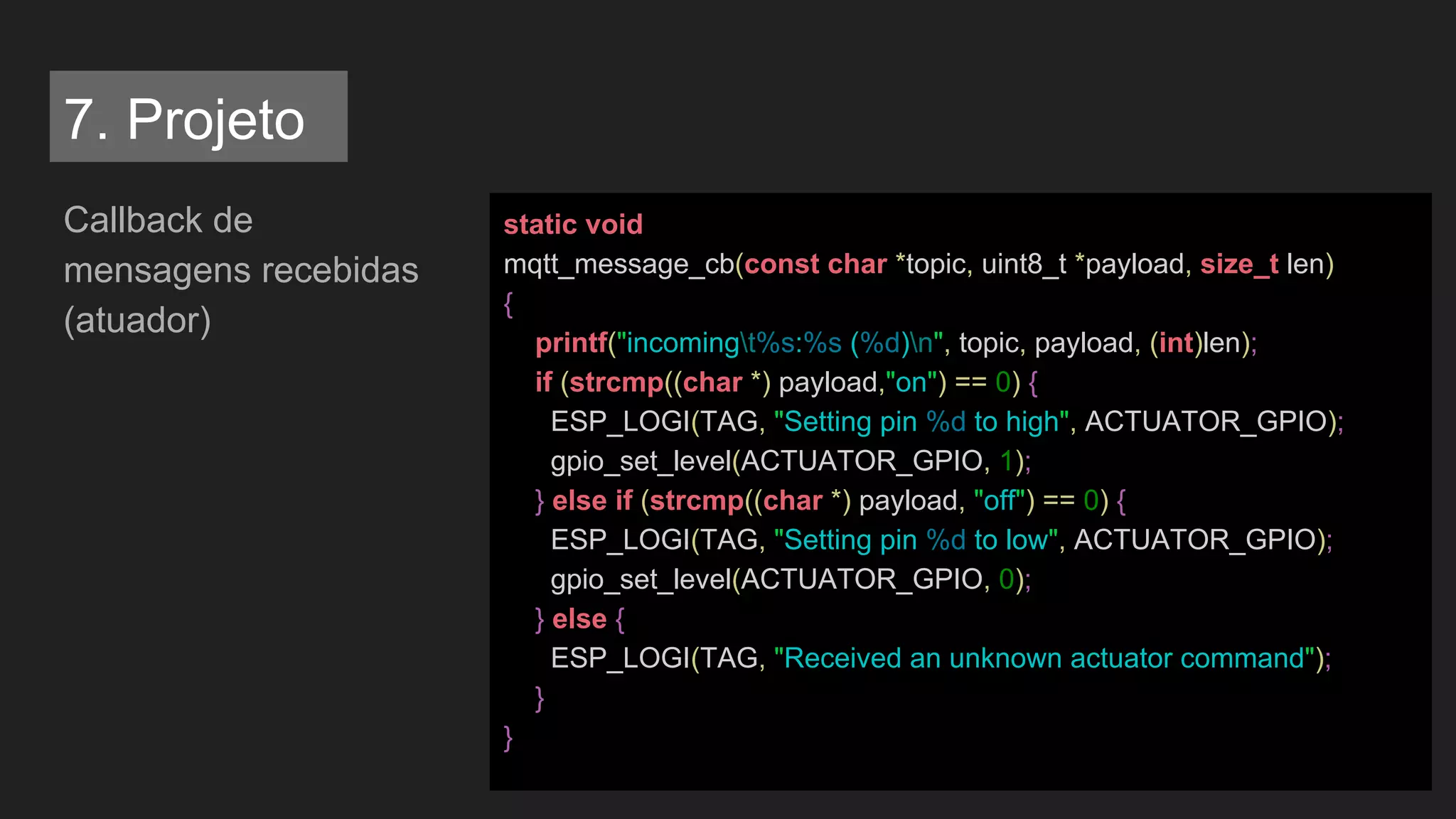 Callback de
mensagens recebidas
(atuador)
static void
mqtt_message_cb(const char *topic, uint8_t *payload, size_t len)
{
printf("incomingt%s:%s (%d)n", topic, payload, (int)len);
if (strcmp((char *) payload,"on") == 0) {
ESP_LOGI(TAG, "Setting pin %d to high", ACTUATOR_GPIO);
gpio_set_level(ACTUATOR_GPIO, 1);
} else if (strcmp((char *) payload, "off") == 0) {
ESP_LOGI(TAG, "Setting pin %d to low", ACTUATOR_GPIO);
gpio_set_level(ACTUATOR_GPIO, 0);
} else {
ESP_LOGI(TAG, "Received an unknown actuator command");
}
}
7. Projeto
 