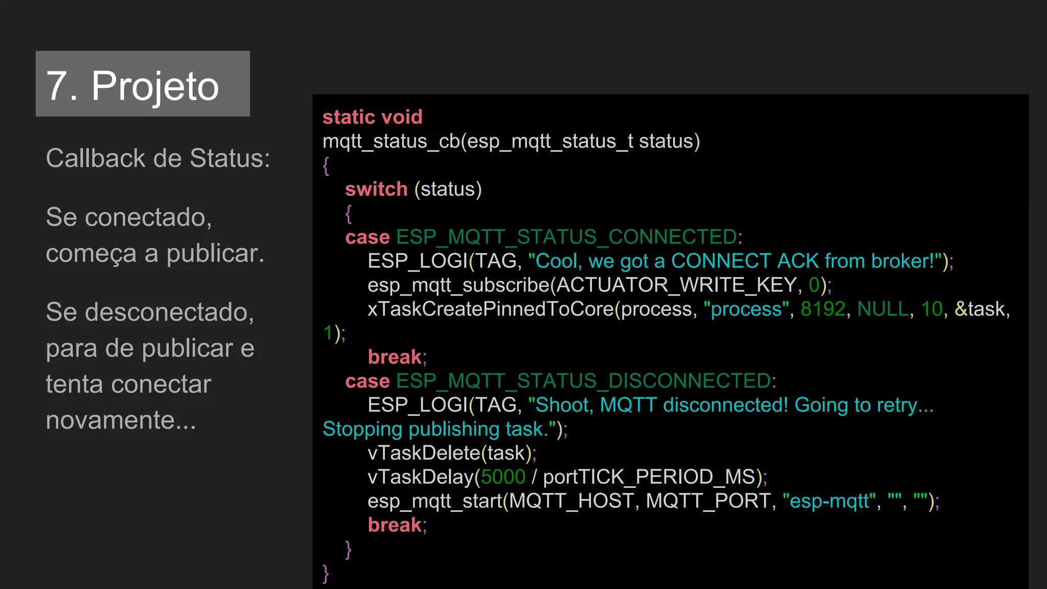 Callback de Status:
Se conectado,
começa a publicar.
Se desconectado,
para de publicar e
tenta conectar
novamente...
static void
mqtt_status_cb(esp_mqtt_status_t status)
{
switch (status)
{
case ESP_MQTT_STATUS_CONNECTED:
ESP_LOGI(TAG, "Cool, we got a CONNECT ACK from broker!");
esp_mqtt_subscribe(ACTUATOR_WRITE_KEY, 0);
xTaskCreatePinnedToCore(process, "process", 8192, NULL, 10, &task,
1);
break;
case ESP_MQTT_STATUS_DISCONNECTED:
ESP_LOGI(TAG, "Shoot, MQTT disconnected! Going to retry...
Stopping publishing task.");
vTaskDelete(task);
vTaskDelay(5000 / portTICK_PERIOD_MS);
esp_mqtt_start(MQTT_HOST, MQTT_PORT, "esp-mqtt", "", "");
break;
}
}
7. Projeto
 