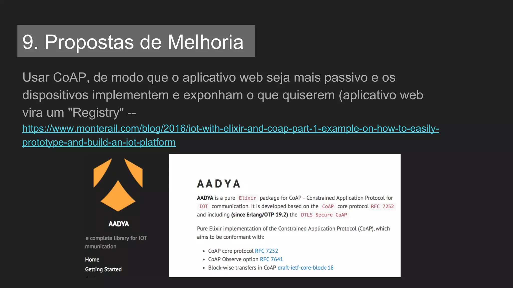 9. Propostas de Melhoria
Usar CoAP, de modo que o aplicativo web seja mais passivo e os
dispositivos implementem e exponham o que quiserem (aplicativo web
vira um "Registry" --
https://www.monterail.com/blog/2016/iot-with-elixir-and-coap-part-1-example-on-how-to-easily-
prototype-and-build-an-iot-platform
 