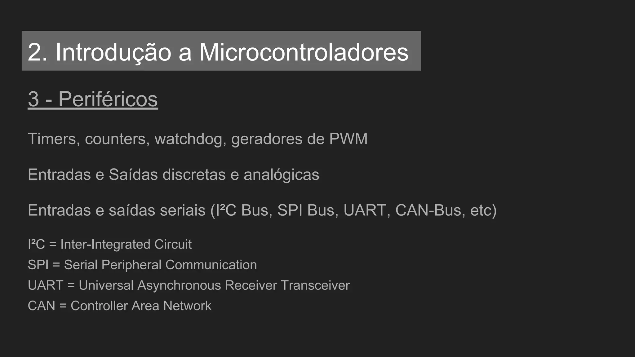 3 - Periféricos
Timers, counters, watchdog, geradores de PWM
Entradas e Saídas discretas e analógicas
Entradas e saídas seriais (I²C Bus, SPI Bus, UART, CAN-Bus, etc)
I²C = Inter-Integrated Circuit
SPI = Serial Peripheral Communication
UART = Universal Asynchronous Receiver Transceiver
CAN = Controller Area Network
2. Introdução a Microcontroladores
 
