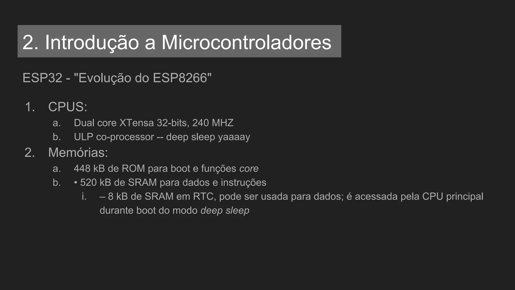 ESP32 - "Evolução do ESP8266"
1. CPUS:
a. Dual core XTensa 32-bits, 240 MHZ
b. ULP co-processor -- deep sleep yaaaay
2. Memórias:
a. 448 kB de ROM para boot e funções core
b. • 520 kB de SRAM para dados e instruções
i. – 8 kB de SRAM em RTC, pode ser usada para dados; é acessada pela CPU principal
durante boot do modo deep sleep
2. Introdução a Microcontroladores
 